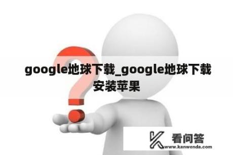  google地球下载_google地球下载安装苹果