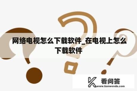  网络电视怎么下载软件_在电视上怎么下载软件