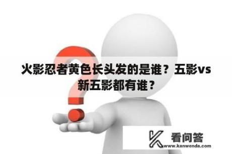 火影忍者黄色长头发的是谁？五影vs新五影都有谁？