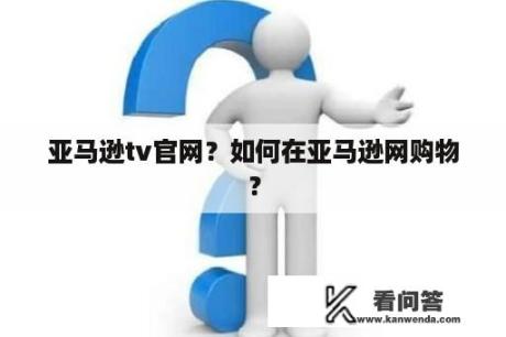 亚马逊tv官网？如何在亚马逊网购物？