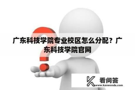 广东科技学院专业校区怎么分配？广东科技学院官网