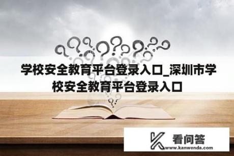  学校安全教育平台登录入口_深圳市学校安全教育平台登录入口