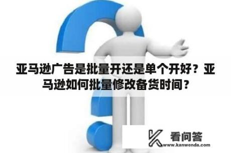 亚马逊广告是批量开还是单个开好？亚马逊如何批量修改备货时间？