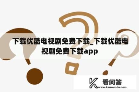  下载优酷电视剧免费下载_下载优酷电视剧免费下载app