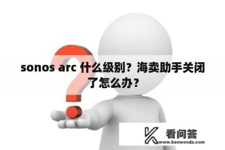 sonos arc 什么级别？海卖助手关闭了怎么办？