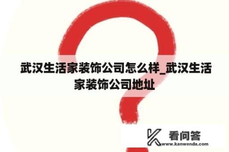  武汉生活家装饰公司怎么样_武汉生活家装饰公司地址