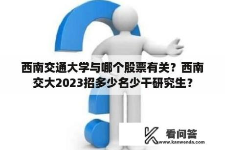 西南交通大学与哪个股票有关？西南交大2023招多少名少干研究生？