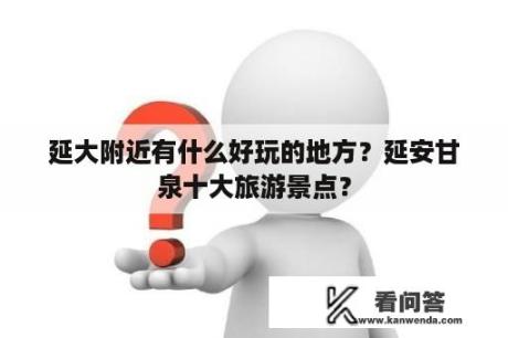 延大附近有什么好玩的地方？延安甘泉十大旅游景点？