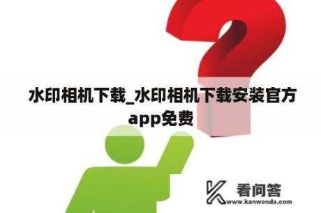  水印相机下载_水印相机下载安装官方app免费