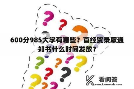 600分985大学有哪些？首经贸录取通知书什么时间发放？