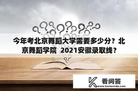 今年考北京舞蹈大学需要多少分？北京舞蹈学院  2021安徽录取线？