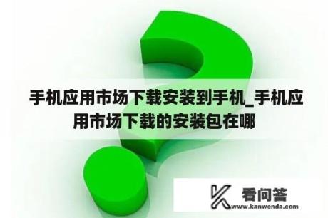  手机应用市场下载安装到手机_手机应用市场下载的安装包在哪