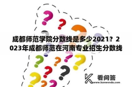 成都师范学院分数线是多少2021？2023年成都师范在河南专业招生分数线？