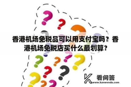 香港机场免税品可以用支付宝吗？香港机场免税店买什么最划算？