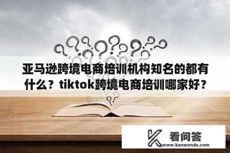 亚马逊跨境电商培训机构知名的都有什么？tiktok跨境电商培训哪家好？