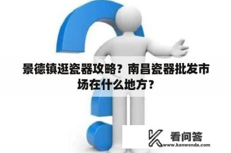 景德镇逛瓷器攻略？南昌瓷器批发市场在什么地方？