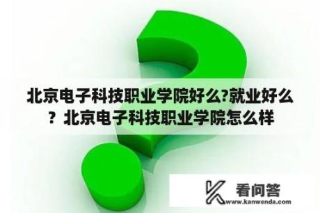 北京电子科技职业学院好么?就业好么？北京电子科技职业学院怎么样