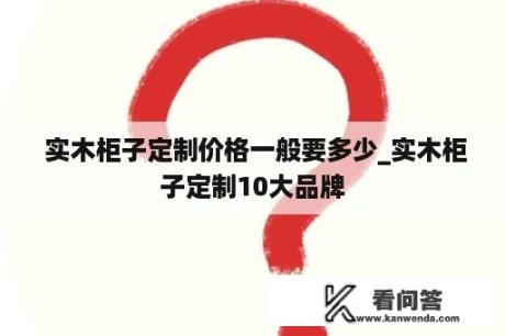  实木柜子定制价格一般要多少_实木柜子定制10大品牌