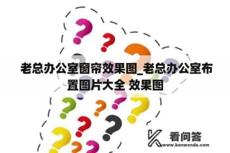  老总办公室窗帘效果图_老总办公室布置图片大全 效果图