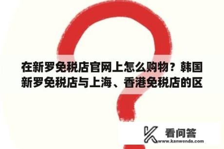 在新罗免税店官网上怎么购物？韩国新罗免税店与上海、香港免税店的区别？