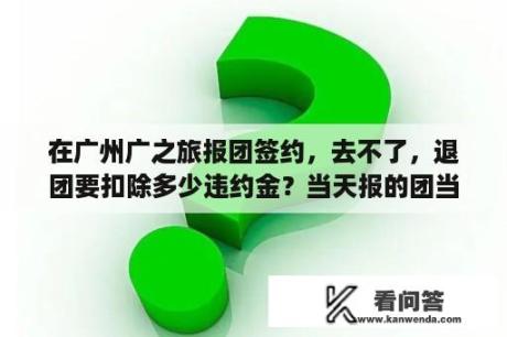 在广州广之旅报团签约，去不了，退团要扣除多少违约金？当天报的团当天可以退吗？扣多少？手续怎么办？岭南控股集团有限公司介绍？