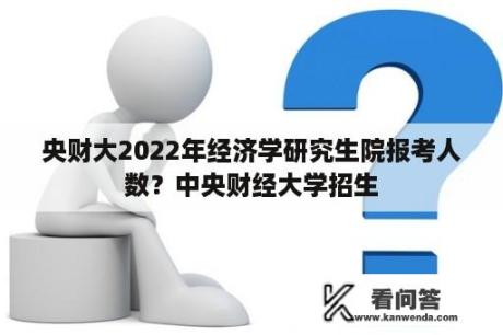 央财大2022年经济学研究生院报考人数？中央财经大学招生