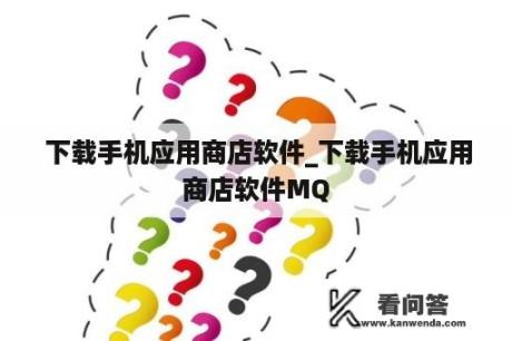  下载手机应用商店软件_下载手机应用商店软件MQ