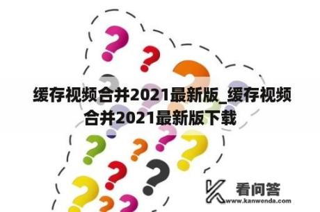  缓存视频合并2021最新版_缓存视频合并2021最新版下载