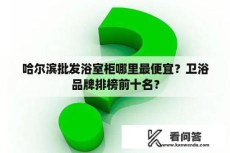 哈尔滨批发浴室柜哪里最便宜？卫浴品牌排榜前十名？