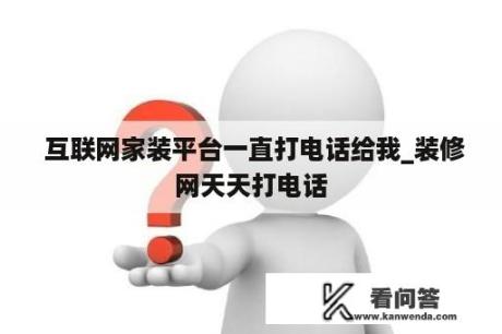  互联网家装平台一直打电话给我_装修网天天打电话