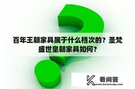 百年王朝家具属于什么档次的？圣梵盛世皇朝家具如何？