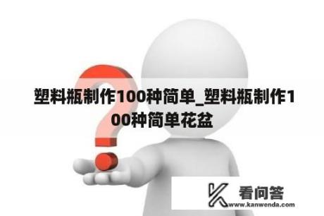  塑料瓶制作100种简单_塑料瓶制作100种简单花盆