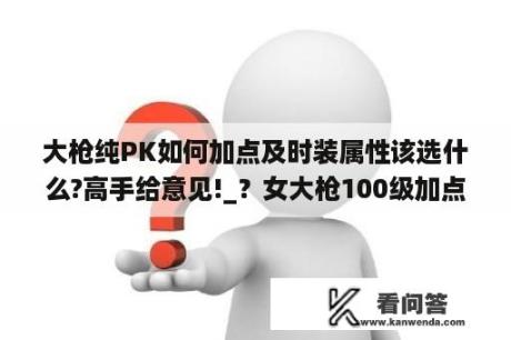 大枪纯PK如何加点及时装属性该选什么?高手给意见!_？女大枪100级加点推荐？