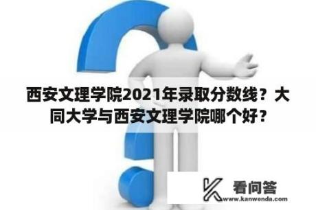 西安文理学院2021年录取分数线？大同大学与西安文理学院哪个好？