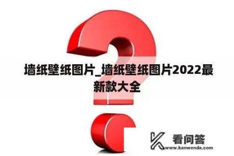  墙纸壁纸图片_墙纸壁纸图片2022最新款大全