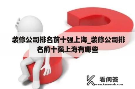  装修公司排名前十强上海_装修公司排名前十强上海有哪些