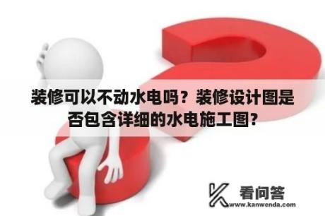 装修可以不动水电吗？装修设计图是否包含详细的水电施工图？