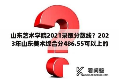 山东艺术学院2021录取分数线？2023年山东美术综合分486.55可以上的大学？