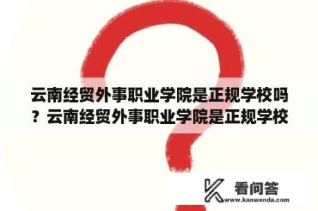 云南经贸外事职业学院是正规学校吗？云南经贸外事职业学院是正规学校吗？