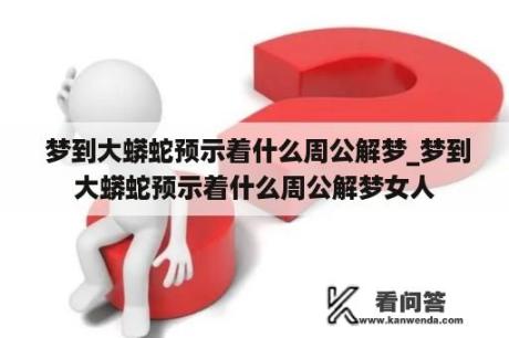  梦到大蟒蛇预示着什么周公解梦_梦到大蟒蛇预示着什么周公解梦女人