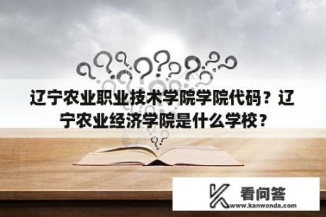 辽宁农业职业技术学院学院代码？辽宁农业经济学院是什么学校？