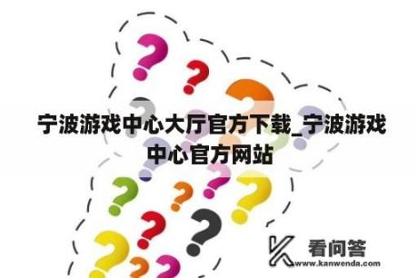  宁波游戏中心大厅官方下载_宁波游戏中心官方网站