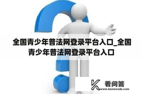  全国青少年普法网登录平台入口_全国青少年普法网登录平台入口