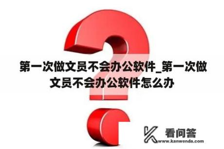  第一次做文员不会办公软件_第一次做文员不会办公软件怎么办