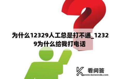  为什么12329人工总是打不通_12329为什么给我打电话