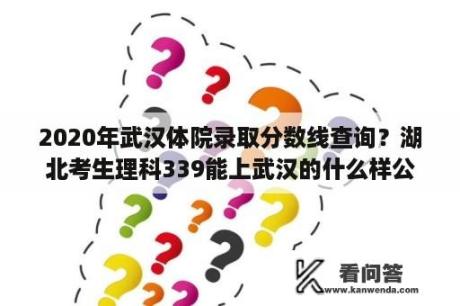 2020年武汉体院录取分数线查询？湖北考生理科339能上武汉的什么样公办学校啊？