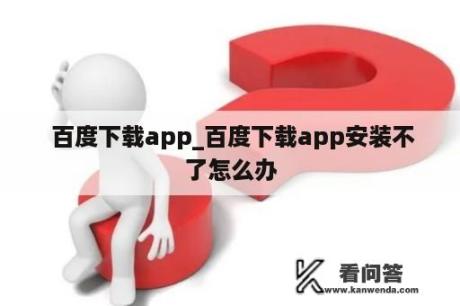  百度下载app_百度下载app安装不了怎么办