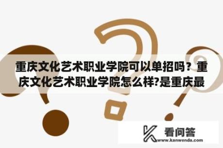 重庆文化艺术职业学院可以单招吗？重庆文化艺术职业学院怎么样?是重庆最好的艺术学校吗？