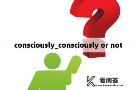  consciously_consciously or not