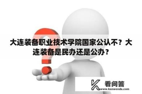 大连装备职业技术学院国家公认不？大连装备是民办还是公办？